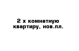 2-х комнатную квартиру, нов.пл.